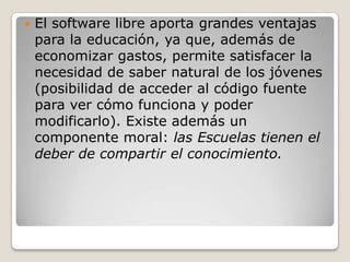    El software libre aporta grandes ventajas
    para la educación, ya que, además de
    economizar gastos, permite satisfacer la
    necesidad de saber natural de los jóvenes
    (posibilidad de acceder al código fuente
    para ver cómo funciona y poder
    modificarlo). Existe además un
    componente moral: las Escuelas tienen el
    deber de compartir el conocimiento.
 