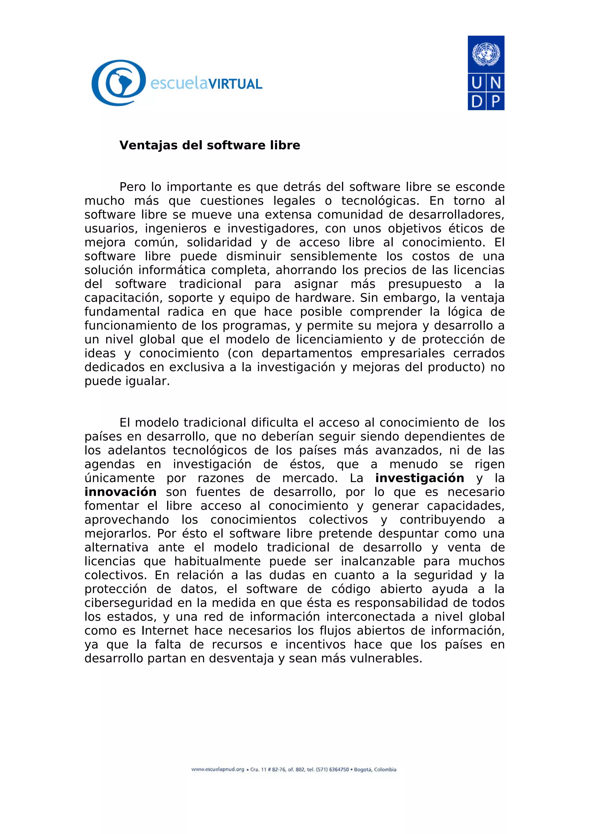 Ventajas del software libre
Pero lo importante es que detrás del software libre se esconde
mucho más que cuestiones legales o tecnológicas. En torno al
software libre se mueve una extensa comunidad de desarrolladores,
usuarios, ingenieros e investigadores, con unos objetivos éticos de
mejora común, solidaridad y de acceso libre al conocimiento. El
software libre puede disminuir sensiblemente los costos de una
solución informática completa, ahorrando los precios de las licencias
del software tradicional para asignar más presupuesto a la
capacitación, soporte y equipo de hardware. Sin embargo, la ventaja
fundamental radica en que hace posible comprender la lógica de
funcionamiento de los programas, y permite su mejora y desarrollo a
un nivel global que el modelo de licenciamiento y de protección de
ideas y conocimiento (con departamentos empresariales cerrados
dedicados en exclusiva a la investigación y mejoras del producto) no
puede igualar.
El modelo tradicional dificulta el acceso al conocimiento de los
países en desarrollo, que no deberían seguir siendo dependientes de
los adelantos tecnológicos de los países más avanzados, ni de las
agendas en investigación de éstos, que a menudo se rigen
únicamente por razones de mercado. La investigación y la
innovación son fuentes de desarrollo, por lo que es necesario
fomentar el libre acceso al conocimiento y generar capacidades,
aprovechando los conocimientos colectivos y contribuyendo a
mejorarlos. Por ésto el software libre pretende despuntar como una
alternativa ante el modelo tradicional de desarrollo y venta de
licencias que habitualmente puede ser inalcanzable para muchos
colectivos. En relación a las dudas en cuanto a la seguridad y la
protección de datos, el software de código abierto ayuda a la
ciberseguridad en la medida en que ésta es responsabilidad de todos
los estados, y una red de información interconectada a nivel global
como es Internet hace necesarios los flujos abiertos de información,
ya que la falta de recursos e incentivos hace que los países en
desarrollo partan en desventaja y sean más vulnerables.
 