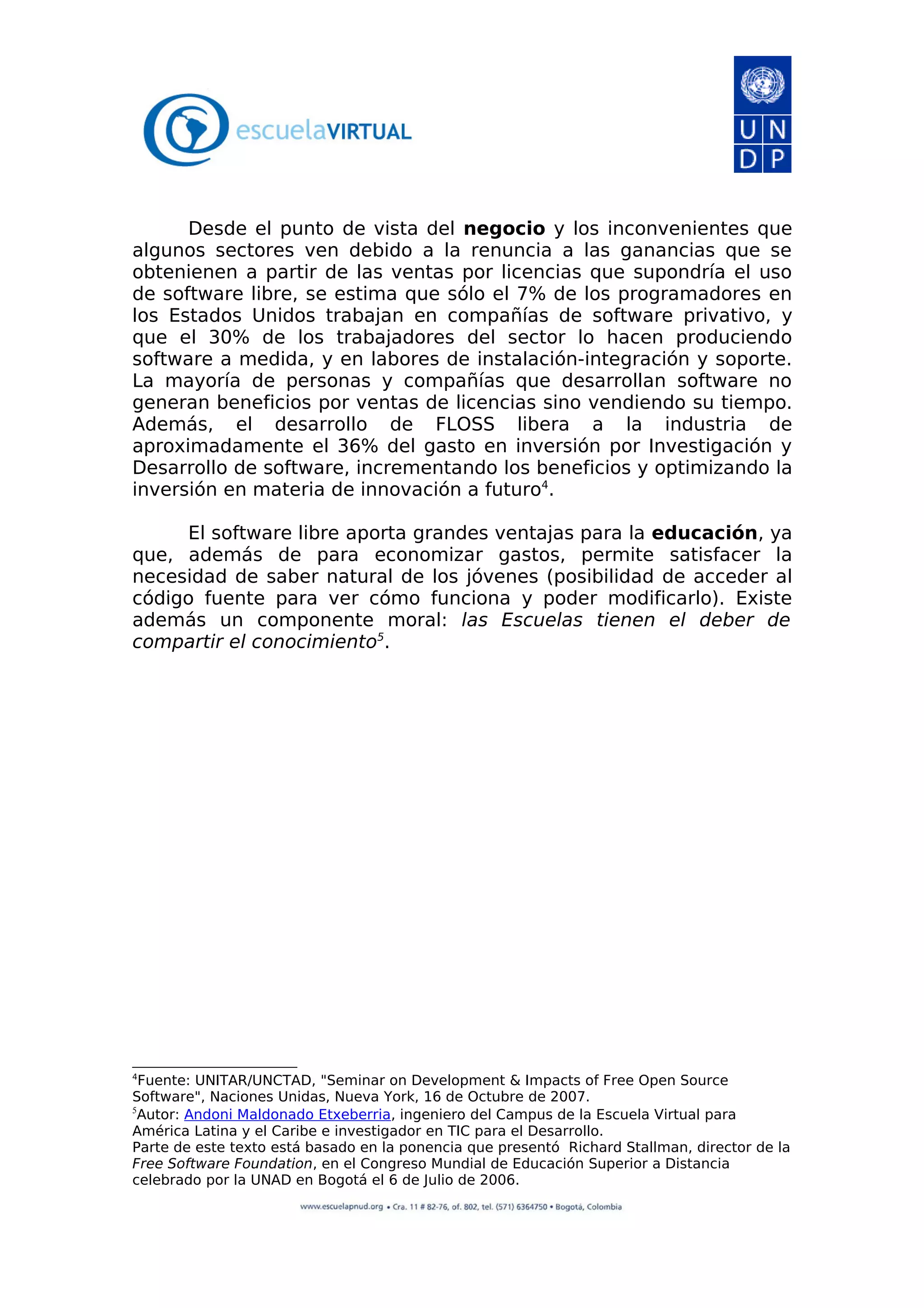 Desde el punto de vista del negocio y los inconvenientes que
algunos sectores ven debido a la renuncia a las ganancias que se
obtenienen a partir de las ventas por licencias que supondría el uso
de software libre, se estima que sólo el 7% de los programadores en
los Estados Unidos trabajan en compañías de software privativo, y
que el 30% de los trabajadores del sector lo hacen produciendo
software a medida, y en labores de instalación-integración y soporte.
La mayoría de personas y compañías que desarrollan software no
generan beneficios por ventas de licencias sino vendiendo su tiempo.
Además, el desarrollo de FLOSS libera a la industria de
aproximadamente el 36% del gasto en inversión por Investigación y
Desarrollo de software, incrementando los beneficios y optimizando la
inversión en materia de innovación a futuro4
.
El software libre aporta grandes ventajas para la educación, ya
que, además de para economizar gastos, permite satisfacer la
necesidad de saber natural de los jóvenes (posibilidad de acceder al
código fuente para ver cómo funciona y poder modificarlo). Existe
además un componente moral: las Escuelas tienen el deber de
compartir el conocimiento5
.
4
Fuente: UNITAR/UNCTAD, "Seminar on Development & Impacts of Free Open Source
Software", Naciones Unidas, Nueva York, 16 de Octubre de 2007.
5
Autor: Andoni Maldonado Etxeberria, ingeniero del Campus de la Escuela Virtual para
América Latina y el Caribe e investigador en TIC para el Desarrollo.
Parte de este texto está basado en la ponencia que presentó Richard Stallman, director de la
Free Software Foundation, en el Congreso Mundial de Educación Superior a Distancia
celebrado por la UNAD en Bogotá el 6 de Julio de 2006.
 