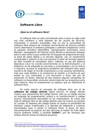 Software Libre

       ¿Qué es el software libre?


      El software libre se está convirtiendo poco a poco en algo cada
vez más cotidiano y está dejando de ser asunto de técnicos,
entusiastas o usuarios avanzados. Hoy en día la comunidad de
software libre dispone de múltiples herramientas de altísima calidad
(como alternativa al software protegido o software propietario) como
el paquete ofimático OpenOffice, reproductores multimedia como
Mplayer, navegadores de Internet como Mozilla o soluciones íntegras
para la web como la que conforman el lenguaje de programación php,
la base de datos MySql y el servidor Apache, con un rendimiento
comparable o superior al de una solución no libre (el servidor Apache
es líder mundial en servidores web1). Además, el uso del Sistema
Operativo Linux ha crecido enormemente en la Administración y el
Gobierno, se ha adoptado en escuelas y universidades y en la ciencia
e industria. Aunque la asignatura pendiente del software libre sigue
siendo la de llegar al mundo empresarial y a los usuarios domésticos,
más que nada debido a la resistencia al cambio y al hecho de que
existe ya una costumbre y una formación a favor del uso de
productos no libres, además de que todavía algunas compañías de
software no desarrollan versiones comerciales de sus programas para
este sistema. Pero lo fundamental es explicar qué es realmente el
software libre.

       Se suele asociar el concepto de software libre con el de
software de código abierto (Open Source). El código abierto
implica que disponemos del código fuente, esto es, el código escrito
en lenguaje de programación, previo a su transformación a código
binario, directamente ejecutable en los ordenadores. Es cierto que
todo el software libre es de código abierto, pero la inversa no siempre
se cumple. El disponer del código fuente no implica la posibilidad de
distribuir copias modificadas o la libertad de adaptarlo a nuestras
necesidades (que sí posee el software libre). A pesar de ésto,
frecuentemente se asocian los dos términos al hablar de Free Open
Source Software (FOSS, o también FLOSS2), por las ventajas que
ambos ofrecen frente al software privativo.



1
http://news.netcraft.com/archives/web_server_survey.html
2
Free Libre Open Source Software: http://en.wikipedia.org/wiki/FLOSS
 