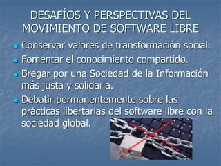 DESAFÍOS Y PERSPECTIVAS DEL
MOVIMIENTO DE SOFTWARE LIBRE
 Conservar valores de transformación social.
 Fomentar el conocimiento compartido.
 Bregar por una Sociedad de la Información
más justa y solidaria.
 Debatir permanentemente sobre las
prácticas libertarias del software libre con la
sociedad global.
 