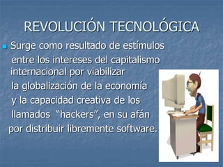 REVOLUCIÓN TECNOLÓGICA
 Surge como resultado de estímulos
entre los intereses del capitalismo
internacional por viabilizar
la globalización de la economía
y la capacidad creativa de los
llamados “hackers”, en su afán
por distribuir libremente software.
 