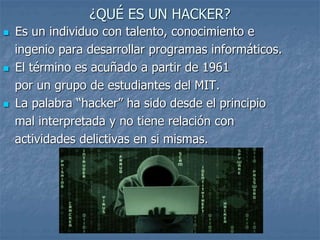¿QUÉ ES UN HACKER?
 Es un individuo con talento, conocimiento e
ingenio para desarrollar programas informáticos.
 El término es acuñado a partir de 1961
por un grupo de estudiantes del MIT.
 La palabra “hacker” ha sido desde el principio
mal interpretada y no tiene relación con
actividades delictivas en si mismas.
 
