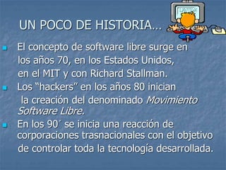 UN POCO DE HISTORIA…
 El concepto de software libre surge en
los años 70, en los Estados Unidos,
en el MIT y con Richard Stallman.
 Los “hackers” en los años 80 inician
la creación del denominado Movimiento
Software Libre.
 En los 90´ se inicia una reacción de
corporaciones trasnacionales con el objetivo
de controlar toda la tecnología desarrollada.
 
