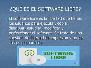 ¿QUÉ ES EL SOFTWARE LIBRE?
 El software libre es la libertad que tienen
los usuarios para ejecutar, copiar,
distribuir, estudiar, modificar y
perfeccionar el software. Se trata de una
cuestión de libertad de expresión y no de
costos económicos.
 