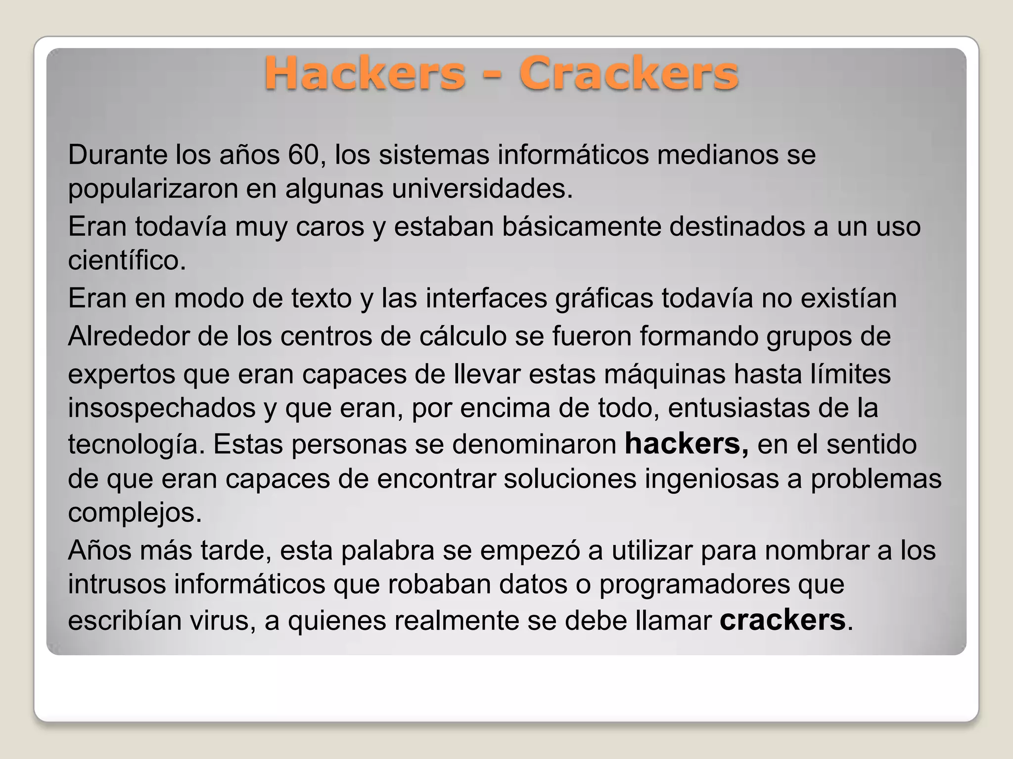 AbandonwareEs software cuyos derechos de autor ya no son defendidos o que ya no está siendo vendido por la compañía que lo hizo, y por eso, se dice que ha sido “abandonado”.WarezSe refiere a una categoría de software distinta de las anteriores.“Warez” es un término muy usado en las subculturas cracker para aludir a versiones crackeadas de software comercial, versiones en las cuales la protección de los derechos de autor ha sido quitada. Los warez  son distribuciones de software sujetas a los derechos de autor, comercializadas en violación a la licencia de derechos de autor del software.Las justificación que dan los crackers para el uso de los warez incluye la alegada posibilidad de la protección de los derechos de autor y la percibida injusticia de no compartir la información con aquellos que no podrían obtenerlo de otra manera que no sea a través de la compra