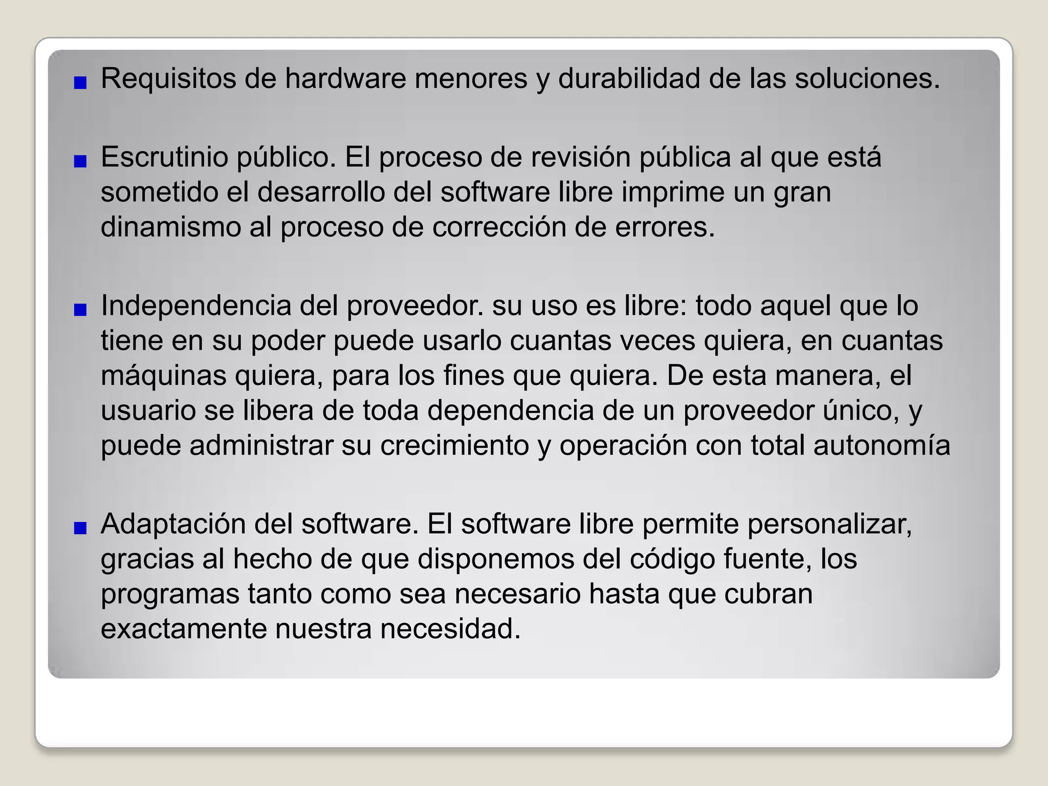 Ventajas del software libreBajo costo de adquisición y libre uso.Tiende a ser muy eficiente (por que mucha gente lo optimiza, mejora).Tiende a ser muy robusto (mucha gente *puede* arreglarlo, no solamente el creador o la compañía que lo produce). Mucha gente tiende a contribuir, por que es en el interés de todos mejorar esta base común.Tiende a ser muy diverso: la gente que contribuye tiene muchas necesidades diferentes y esto hace que el software esté adaptado a una cantidad más grande de problemas.Innovación tecnológica. El software libre, tiene como objetivo principal compartir la información, trabajando de manera cooperativa. Este es principalmente el modelo sobre el que la humanidad ha innovado y avanzado.