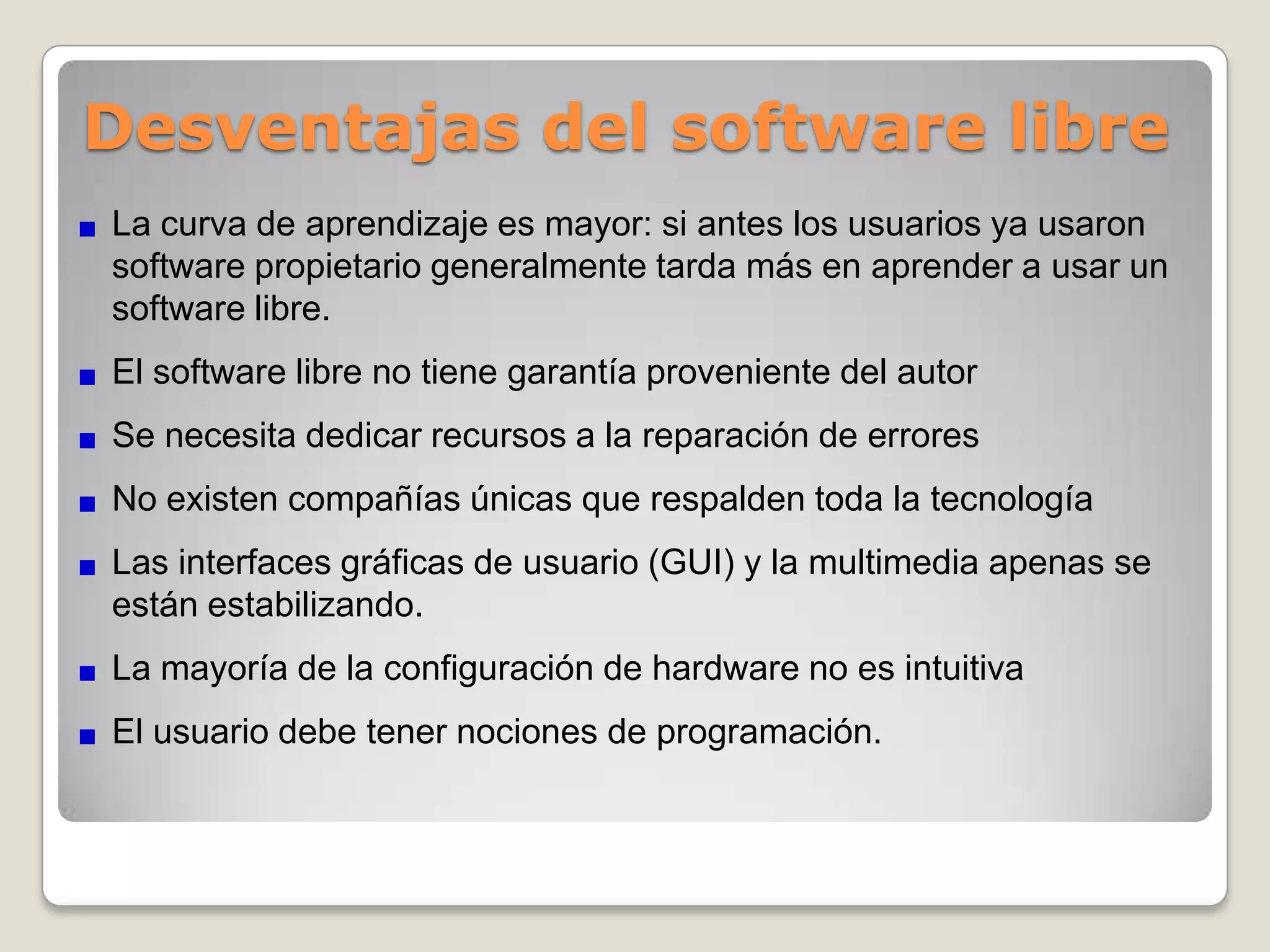 Requisitos de hardware menores y durabilidad de las soluciones.Escrutinio público. El proceso de revisión pública al que está sometido el desarrollo del software libre imprime un gran dinamismo al proceso de corrección de errores.Independencia del proveedor. su uso es libre: todo aquel que lo tiene en su poder puede usarlo cuantas veces quiera, en cuantas máquinas quiera, para los fines que quiera. De esta manera, el usuario se libera de toda dependencia de un proveedor único, y puede administrar su crecimiento y operación con total autonomíaAdaptación del software. El software libre permite personalizar, gracias al hecho de que disponemos del código fuente, los programas tanto como sea necesario hasta que cubran exactamente nuestra necesidad.