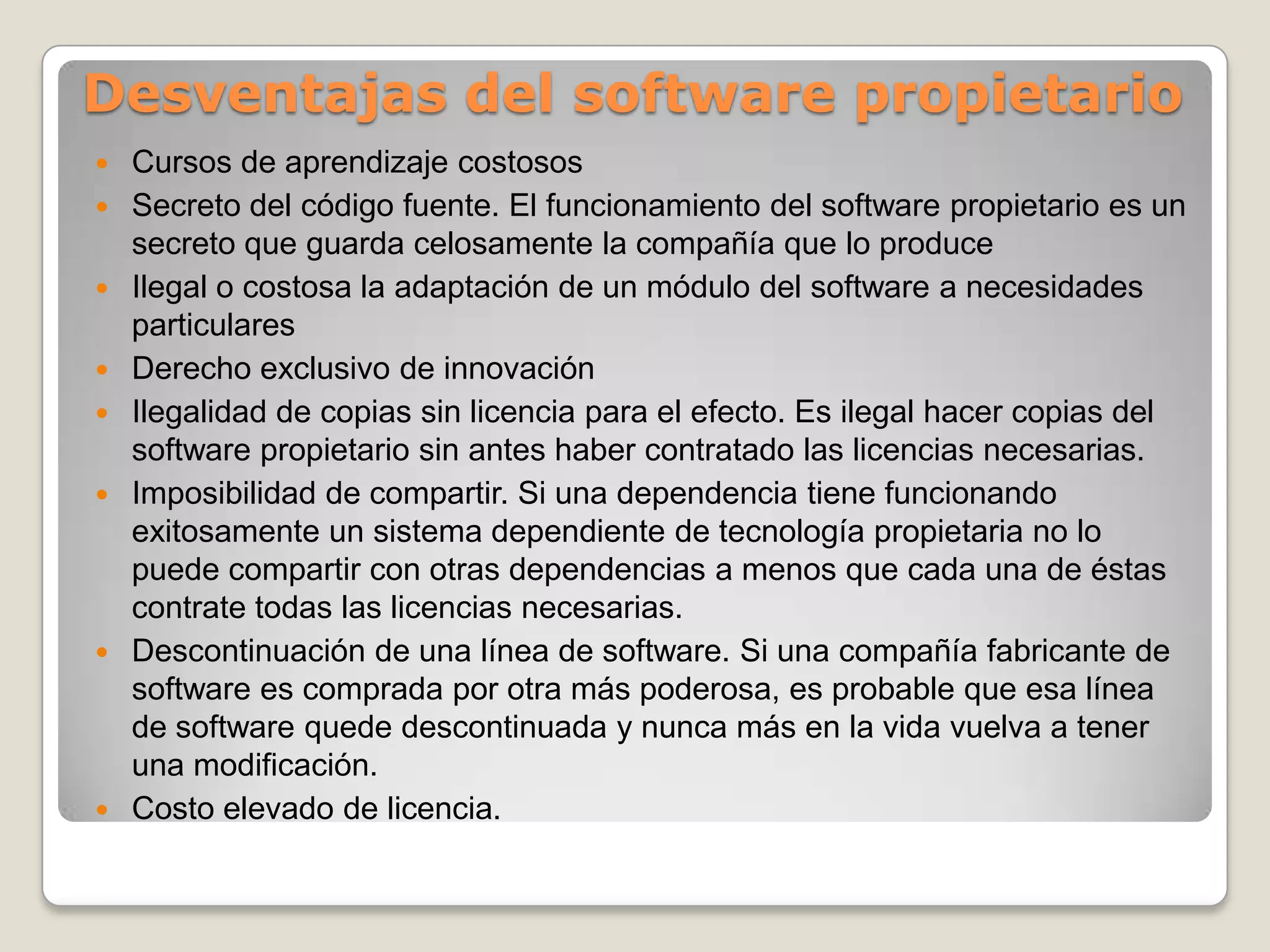 Ventajas del software propietarioControl de calidad. Las compañías productoras de software propietario por lo general tienen departamentos de control de calidad que llevan a cabo muchas pruebas sobre el software que producen.Recursos a la investigación. Se destina una parte importante de los recursos a la investigación sobre los usos del producto.Personal altamente capacitadoUso común por los usuarios.Software para aplicaciones muy específicasDifusión de publicaciones acerca del uso y aplicación del software.