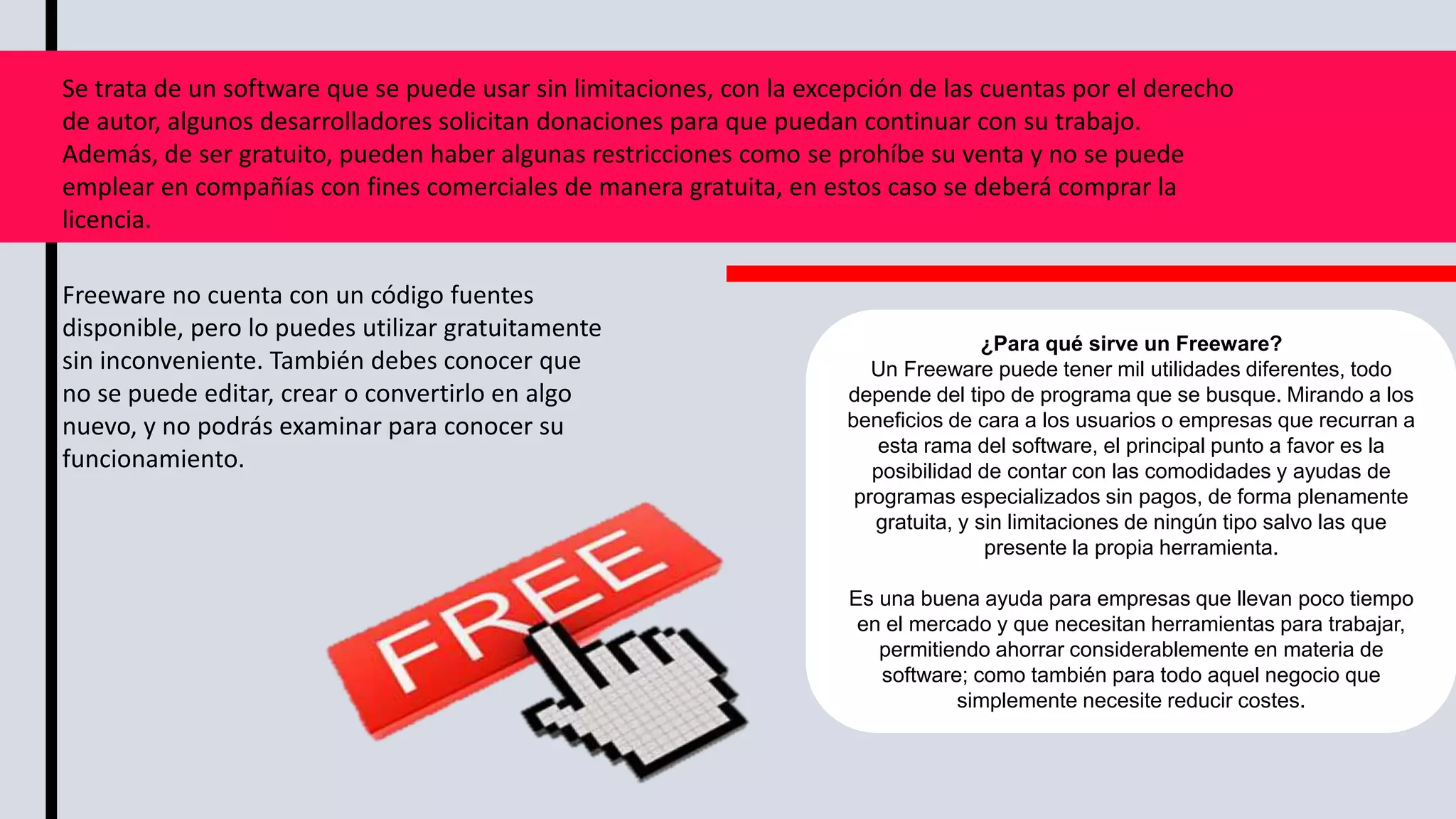 Se trata de un software que se puede usar sin limitaciones, con la excepción de las cuentas por el derecho
de autor, algunos desarrolladores solicitan donaciones para que puedan continuar con su trabajo.
Además, de ser gratuito, pueden haber algunas restricciones como se prohíbe su venta y no se puede
emplear en compañías con fines comerciales de manera gratuita, en estos caso se deberá comprar la
licencia.
Freeware no cuenta con un código fuentes
disponible, pero lo puedes utilizar gratuitamente
sin inconveniente. También debes conocer que
no se puede editar, crear o convertirlo en algo
nuevo, y no podrás examinar para conocer su
funcionamiento.
¿Para qué sirve un Freeware?
Un Freeware puede tener mil utilidades diferentes, todo
depende del tipo de programa que se busque. Mirando a los
beneficios de cara a los usuarios o empresas que recurran a
esta rama del software, el principal punto a favor es la
posibilidad de contar con las comodidades y ayudas de
programas especializados sin pagos, de forma plenamente
gratuita, y sin limitaciones de ningún tipo salvo las que
presente la propia herramienta.
Es una buena ayuda para empresas que llevan poco tiempo
en el mercado y que necesitan herramientas para trabajar,
permitiendo ahorrar considerablemente en materia de
software; como también para todo aquel negocio que
simplemente necesite reducir costes.
 