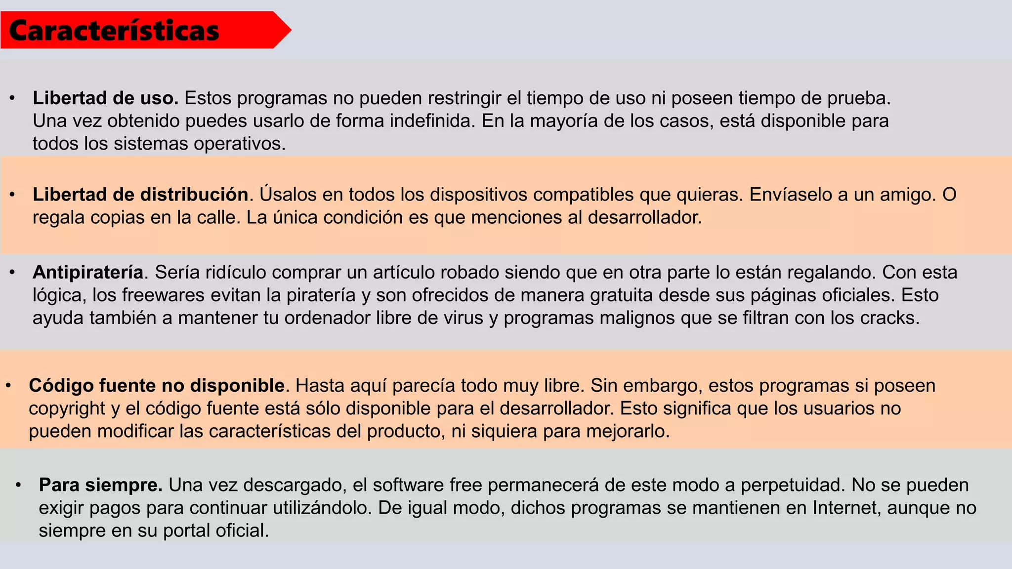 • Libertad de distribución. Úsalos en todos los dispositivos compatibles que quieras. Envíaselo a un amigo. O
regala copias en la calle. La única condición es que menciones al desarrollador.
• Libertad de uso. Estos programas no pueden restringir el tiempo de uso ni poseen tiempo de prueba.
Una vez obtenido puedes usarlo de forma indefinida. En la mayoría de los casos, está disponible para
todos los sistemas operativos.
• Antipiratería. Sería ridículo comprar un artículo robado siendo que en otra parte lo están regalando. Con esta
lógica, los freewares evitan la piratería y son ofrecidos de manera gratuita desde sus páginas oficiales. Esto
ayuda también a mantener tu ordenador libre de virus y programas malignos que se filtran con los cracks.
• Código fuente no disponible. Hasta aquí parecía todo muy libre. Sin embargo, estos programas si poseen
copyright y el código fuente está sólo disponible para el desarrollador. Esto significa que los usuarios no
pueden modificar las características del producto, ni siquiera para mejorarlo.
• Para siempre. Una vez descargado, el software free permanecerá de este modo a perpetuidad. No se pueden
exigir pagos para continuar utilizándolo. De igual modo, dichos programas se mantienen en Internet, aunque no
siempre en su portal oficial.
Características
 