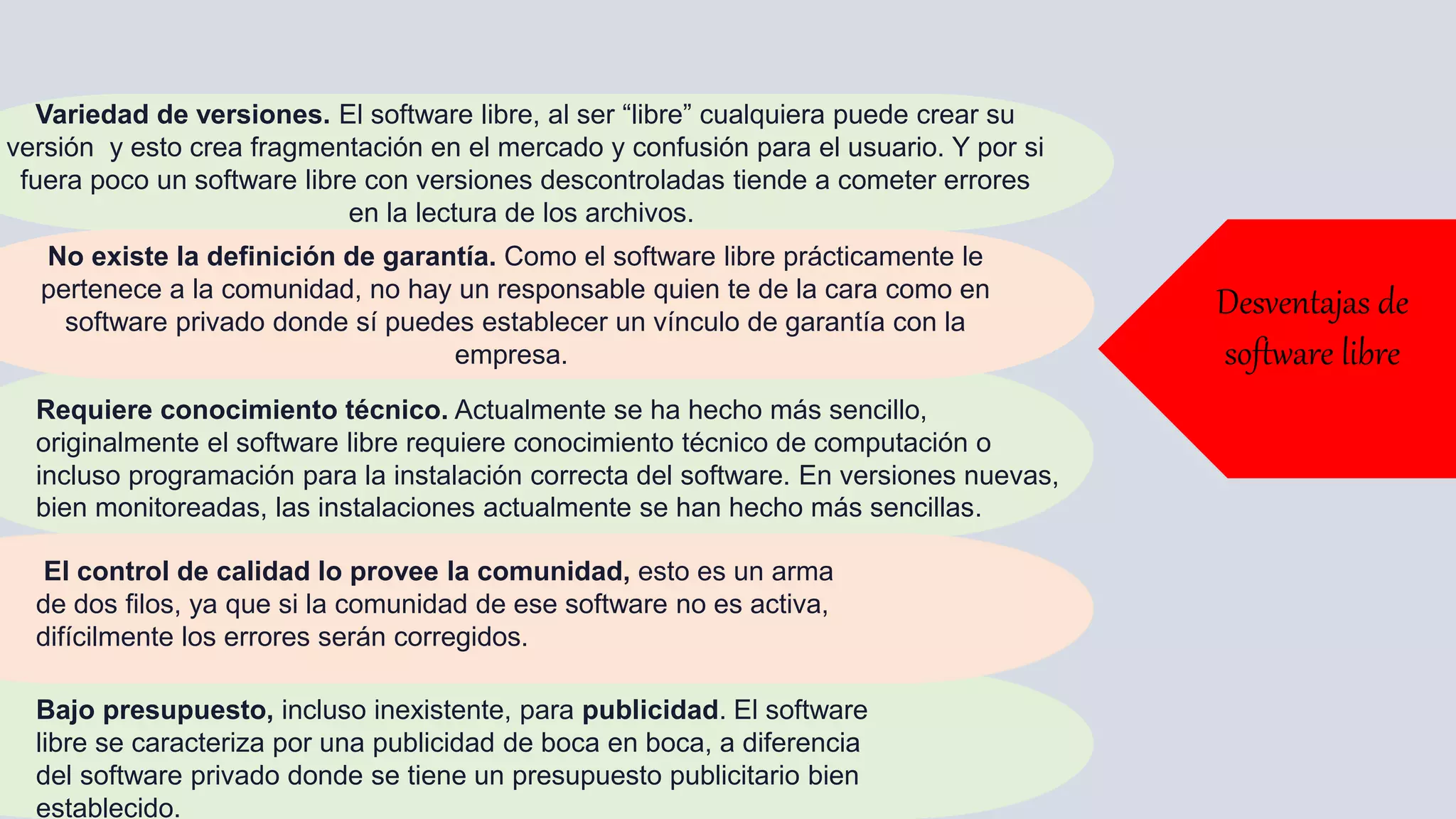 Variedad de versiones. El software libre, al ser “libre” cualquiera puede crear su
versión y esto crea fragmentación en el mercado y confusión para el usuario. Y por si
fuera poco un software libre con versiones descontroladas tiende a cometer errores
en la lectura de los archivos.
No existe la definición de garantía. Como el software libre prácticamente le
pertenece a la comunidad, no hay un responsable quien te de la cara como en
software privado donde sí puedes establecer un vínculo de garantía con la
empresa.
Requiere conocimiento técnico. Actualmente se ha hecho más sencillo,
originalmente el software libre requiere conocimiento técnico de computación o
incluso programación para la instalación correcta del software. En versiones nuevas,
bien monitoreadas, las instalaciones actualmente se han hecho más sencillas.
El control de calidad lo provee la comunidad, esto es un arma
de dos filos, ya que si la comunidad de ese software no es activa,
difícilmente los errores serán corregidos.
Bajo presupuesto, incluso inexistente, para publicidad. El software
libre se caracteriza por una publicidad de boca en boca, a diferencia
del software privado donde se tiene un presupuesto publicitario bien
establecido.
Desventajas de
software libre
 