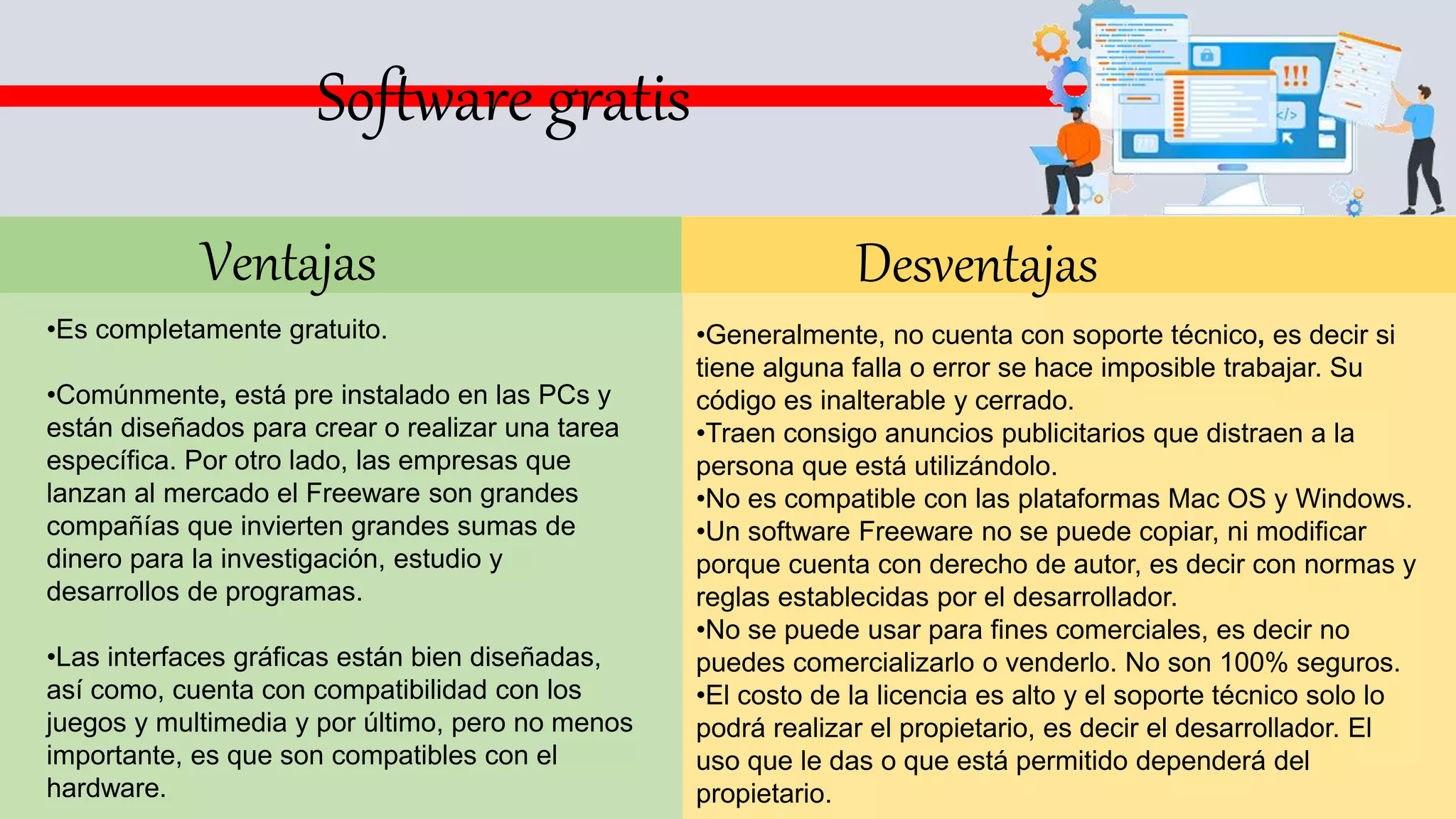 Ventajas
•Es completamente gratuito.
•Comúnmente, está pre instalado en las PCs y
están diseñados para crear o realizar una tarea
específica. Por otro lado, las empresas que
lanzan al mercado el Freeware son grandes
compañías que invierten grandes sumas de
dinero para la investigación, estudio y
desarrollos de programas.
•Las interfaces gráficas están bien diseñadas,
así como, cuenta con compatibilidad con los
juegos y multimedia y por último, pero no menos
importante, es que son compatibles con el
hardware.
Desventajas
•Generalmente, no cuenta con soporte técnico, es decir si
tiene alguna falla o error se hace imposible trabajar. Su
código es inalterable y cerrado.
•Traen consigo anuncios publicitarios que distraen a la
persona que está utilizándolo.
•No es compatible con las plataformas Mac OS y Windows.
•Un software Freeware no se puede copiar, ni modificar
porque cuenta con derecho de autor, es decir con normas y
reglas establecidas por el desarrollador.
•No se puede usar para fines comerciales, es decir no
puedes comercializarlo o venderlo. No son 100% seguros.
•El costo de la licencia es alto y el soporte técnico solo lo
podrá realizar el propietario, es decir el desarrollador. El
uso que le das o que está permitido dependerá del
propietario.
Software gratis
 