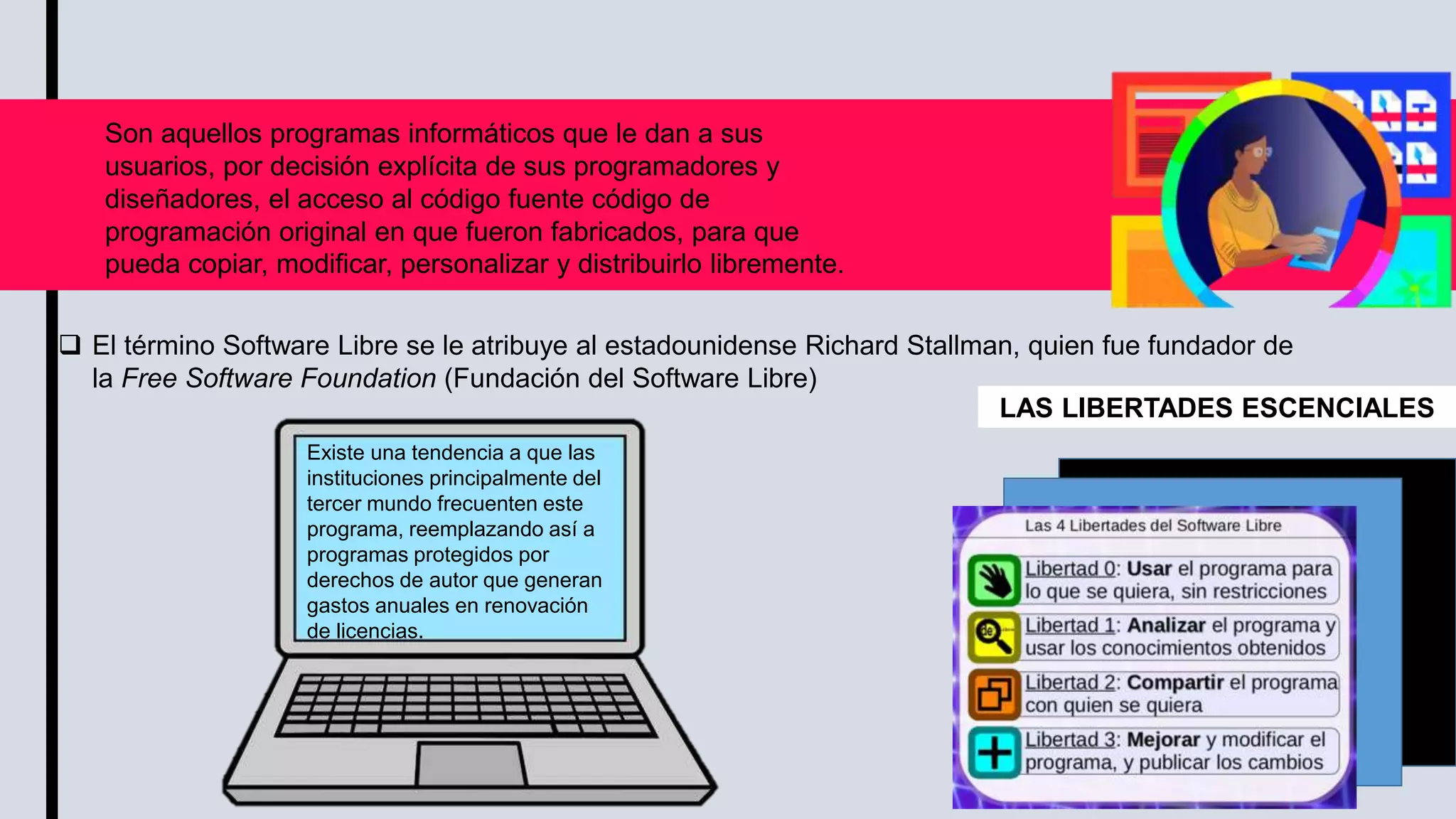 Son aquellos programas informáticos que le dan a sus
usuarios, por decisión explícita de sus programadores y
diseñadores, el acceso al código fuente código de
programación original en que fueron fabricados, para que
pueda copiar, modificar, personalizar y distribuirlo libremente.
 El término Software Libre se le atribuye al estadounidense Richard Stallman, quien fue fundador de
la Free Software Foundation (Fundación del Software Libre)
Existe una tendencia a que las
instituciones principalmente del
tercer mundo frecuenten este
programa, reemplazando así a
programas protegidos por
derechos de autor que generan
gastos anuales en renovación
de licencias.
LAS LIBERTADES ESCENCIALES
 