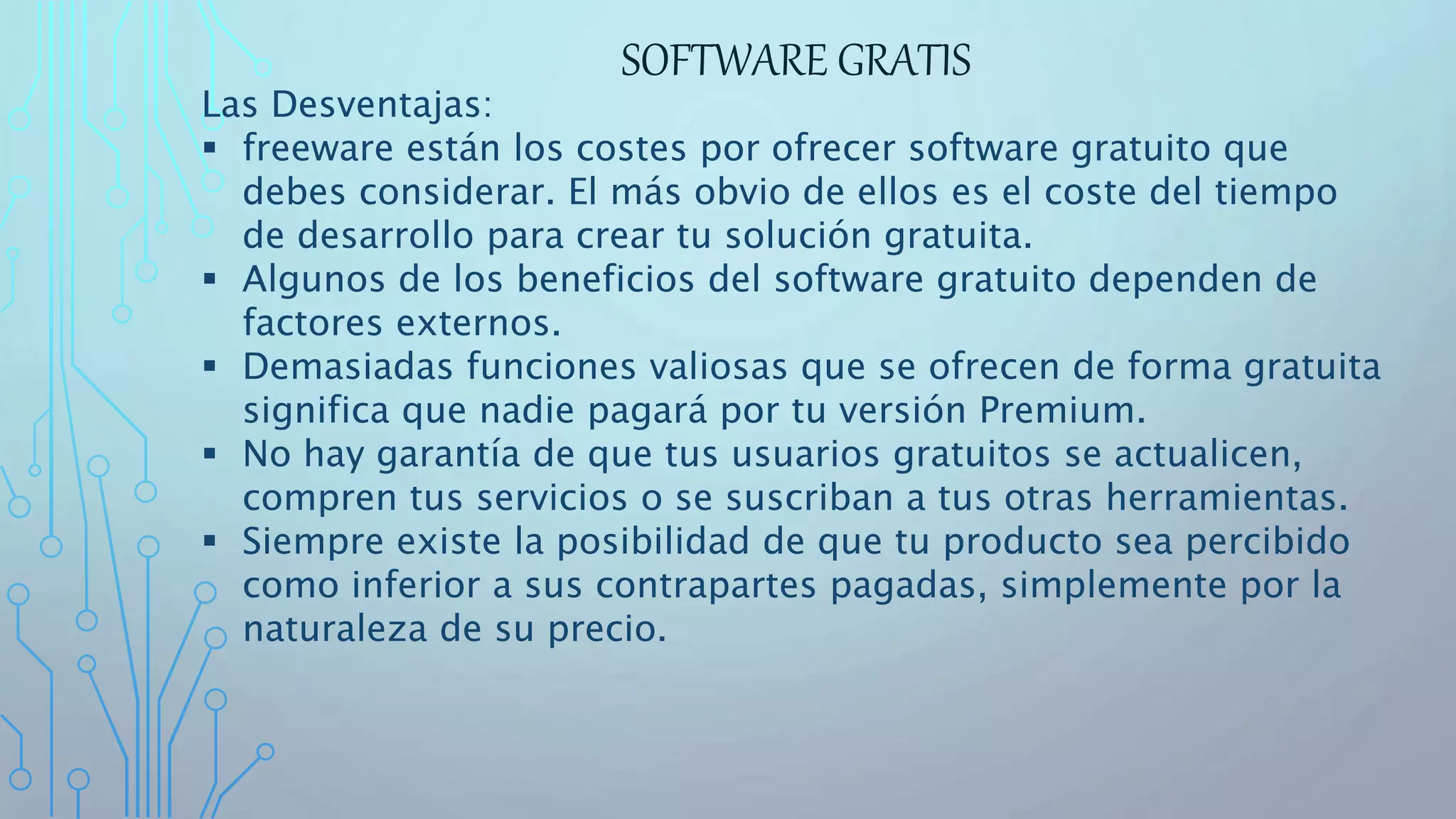 SOFTWARE GRATIS
Las Desventajas:
 freeware están los costes por ofrecer software gratuito que
debes considerar. El más obvio de ellos es el coste del tiempo
de desarrollo para crear tu solución gratuita.
 Algunos de los beneficios del software gratuito dependen de
factores externos.
 Demasiadas funciones valiosas que se ofrecen de forma gratuita
significa que nadie pagará por tu versión Premium.
 No hay garantía de que tus usuarios gratuitos se actualicen,
compren tus servicios o se suscriban a tus otras herramientas.
 Siempre existe la posibilidad de que tu producto sea percibido
como inferior a sus contrapartes pagadas, simplemente por la
naturaleza de su precio.
 