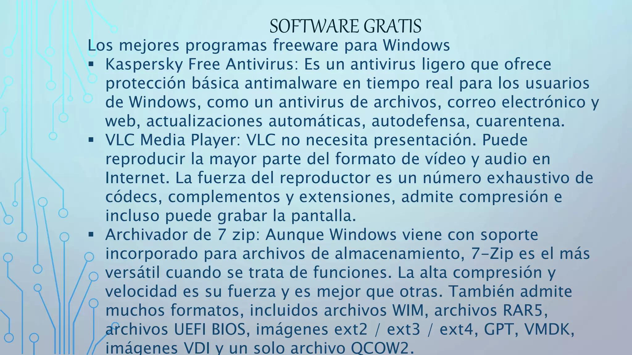 SOFTWARE GRATIS
Los mejores programas freeware para Windows
 Kaspersky Free Antivirus: Es un antivirus ligero que ofrece
protección básica antimalware en tiempo real para los usuarios
de Windows, como un antivirus de archivos, correo electrónico y
web, actualizaciones automáticas, autodefensa, cuarentena.
 VLC Media Player: VLC no necesita presentación. Puede
reproducir la mayor parte del formato de vídeo y audio en
Internet. La fuerza del reproductor es un número exhaustivo de
códecs, complementos y extensiones, admite compresión e
incluso puede grabar la pantalla.
 Archivador de 7 zip: Aunque Windows viene con soporte
incorporado para archivos de almacenamiento, 7-Zip es el más
versátil cuando se trata de funciones. La alta compresión y
velocidad es su fuerza y es mejor que otras. También admite
muchos formatos, incluidos archivos WIM, archivos RAR5,
archivos UEFI BIOS, imágenes ext2 / ext3 / ext4, GPT, VMDK,
imágenes VDI y un solo archivo QCOW2.
 