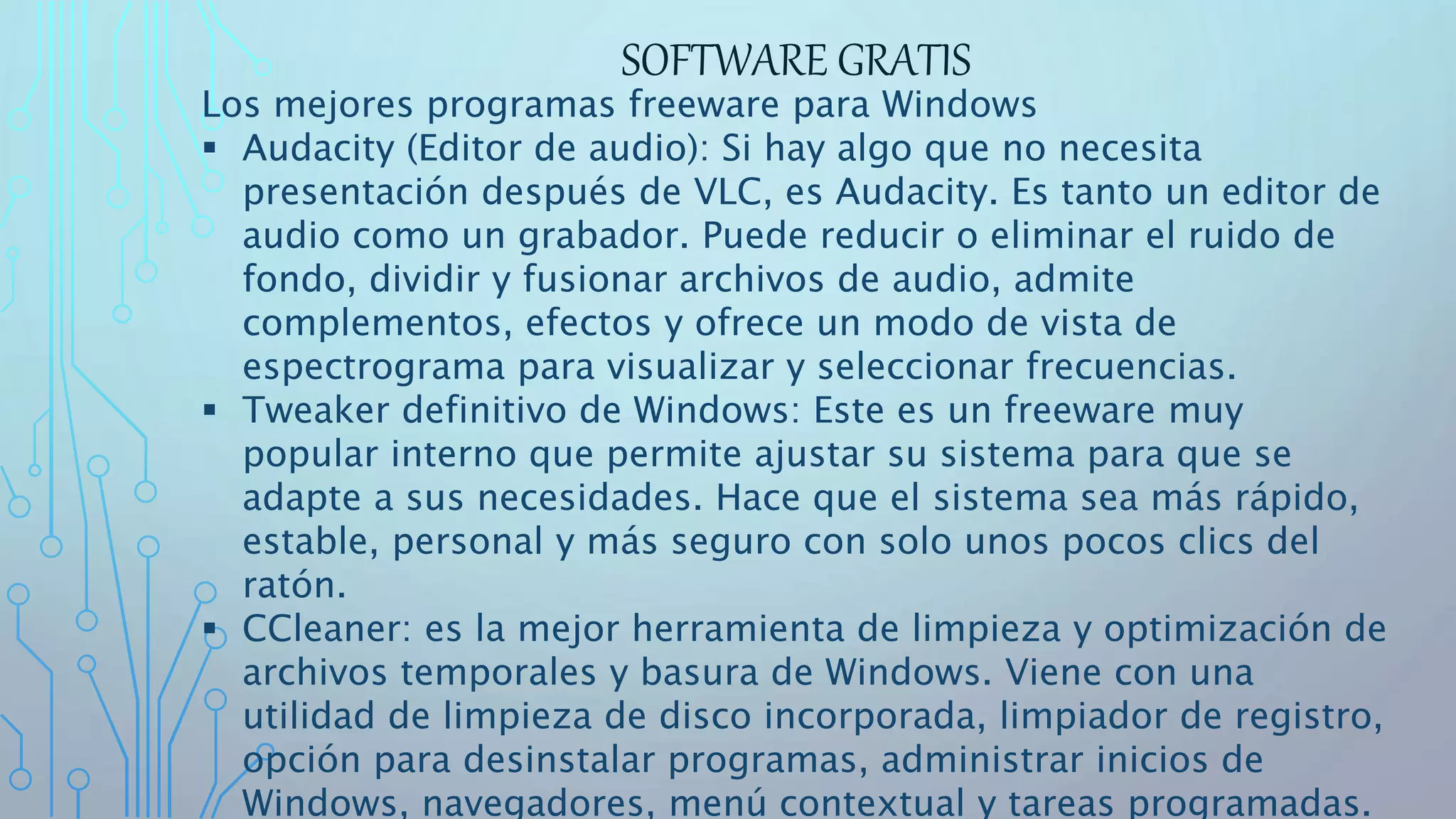 SOFTWARE GRATIS
Los mejores programas freeware para Windows
 Audacity (Editor de audio): Si hay algo que no necesita
presentación después de VLC, es Audacity. Es tanto un editor de
audio como un grabador. Puede reducir o eliminar el ruido de
fondo, dividir y fusionar archivos de audio, admite
complementos, efectos y ofrece un modo de vista de
espectrograma para visualizar y seleccionar frecuencias.
 Tweaker definitivo de Windows: Este es un freeware muy
popular interno que permite ajustar su sistema para que se
adapte a sus necesidades. Hace que el sistema sea más rápido,
estable, personal y más seguro con solo unos pocos clics del
ratón.
 CCleaner: es la mejor herramienta de limpieza y optimización de
archivos temporales y basura de Windows. Viene con una
utilidad de limpieza de disco incorporada, limpiador de registro,
opción para desinstalar programas, administrar inicios de
Windows, navegadores, menú contextual y tareas programadas.
 