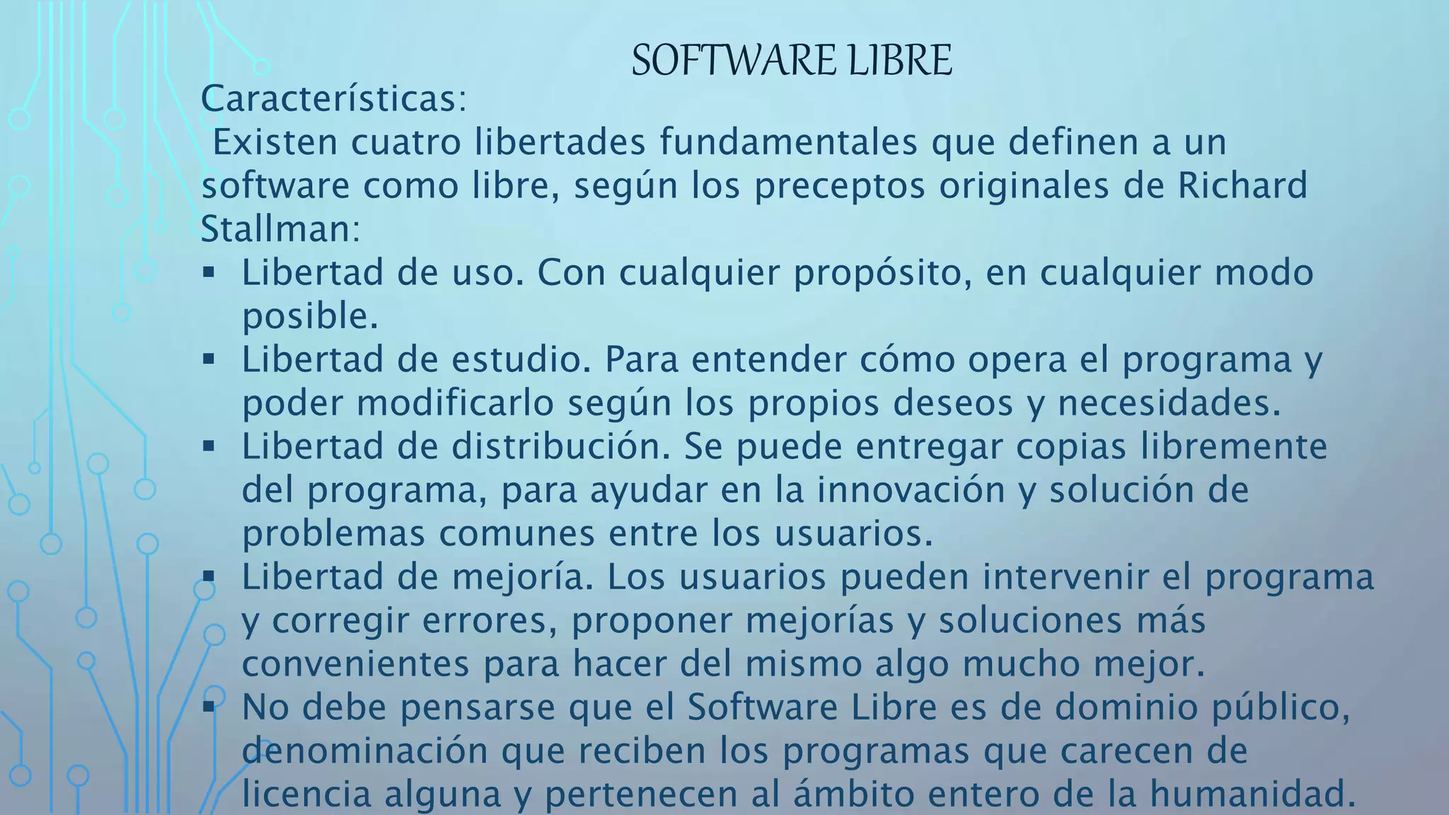 SOFTWARE LIBRE
Características:
Existen cuatro libertades fundamentales que definen a un
software como libre, según los preceptos originales de Richard
Stallman:
 Libertad de uso. Con cualquier propósito, en cualquier modo
posible.
 Libertad de estudio. Para entender cómo opera el programa y
poder modificarlo según los propios deseos y necesidades.
 Libertad de distribución. Se puede entregar copias libremente
del programa, para ayudar en la innovación y solución de
problemas comunes entre los usuarios.
 Libertad de mejoría. Los usuarios pueden intervenir el programa
y corregir errores, proponer mejorías y soluciones más
convenientes para hacer del mismo algo mucho mejor.
 No debe pensarse que el Software Libre es de dominio público,
denominación que reciben los programas que carecen de
licencia alguna y pertenecen al ámbito entero de la humanidad.
 