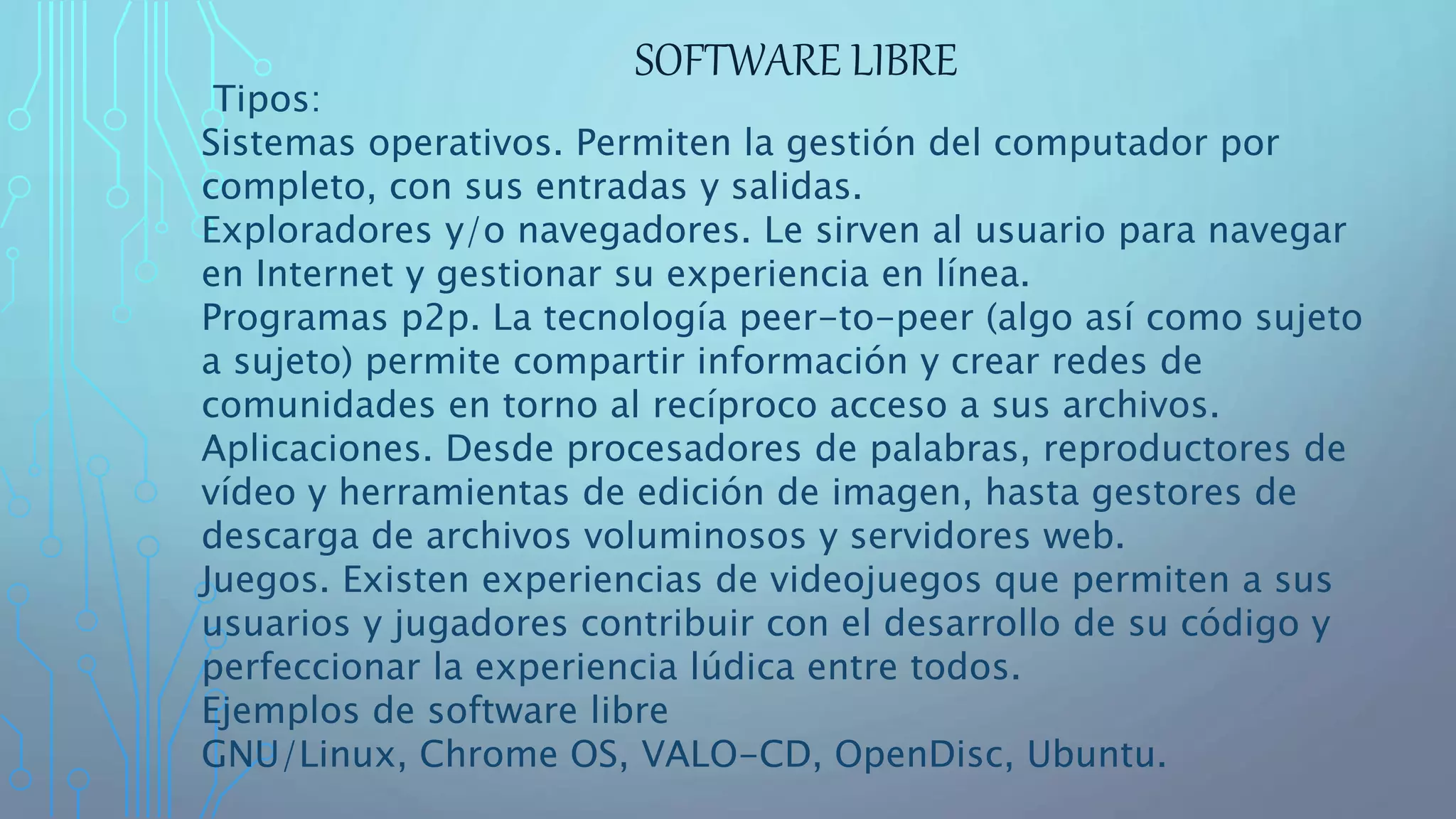 SOFTWARE LIBRE
Tipos:
Sistemas operativos. Permiten la gestión del computador por
completo, con sus entradas y salidas.
Exploradores y/o navegadores. Le sirven al usuario para navegar
en Internet y gestionar su experiencia en línea.
Programas p2p. La tecnología peer-to-peer (algo así como sujeto
a sujeto) permite compartir información y crear redes de
comunidades en torno al recíproco acceso a sus archivos.
Aplicaciones. Desde procesadores de palabras, reproductores de
vídeo y herramientas de edición de imagen, hasta gestores de
descarga de archivos voluminosos y servidores web.
Juegos. Existen experiencias de videojuegos que permiten a sus
usuarios y jugadores contribuir con el desarrollo de su código y
perfeccionar la experiencia lúdica entre todos.
Ejemplos de software libre
GNU/Linux, Chrome OS, VALO-CD, OpenDisc, Ubuntu.
 