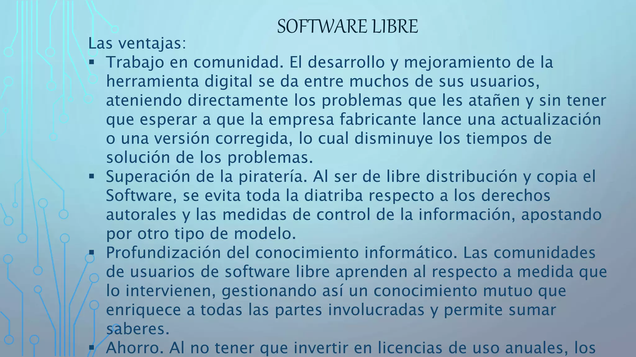 SOFTWARE LIBRE
Las ventajas:
 Trabajo en comunidad. El desarrollo y mejoramiento de la
herramienta digital se da entre muchos de sus usuarios,
ateniendo directamente los problemas que les atañen y sin tener
que esperar a que la empresa fabricante lance una actualización
o una versión corregida, lo cual disminuye los tiempos de
solución de los problemas.
 Superación de la piratería. Al ser de libre distribución y copia el
Software, se evita toda la diatriba respecto a los derechos
autorales y las medidas de control de la información, apostando
por otro tipo de modelo.
 Profundización del conocimiento informático. Las comunidades
de usuarios de software libre aprenden al respecto a medida que
lo intervienen, gestionando así un conocimiento mutuo que
enriquece a todas las partes involucradas y permite sumar
saberes.
 Ahorro. Al no tener que invertir en licencias de uso anuales, los
 