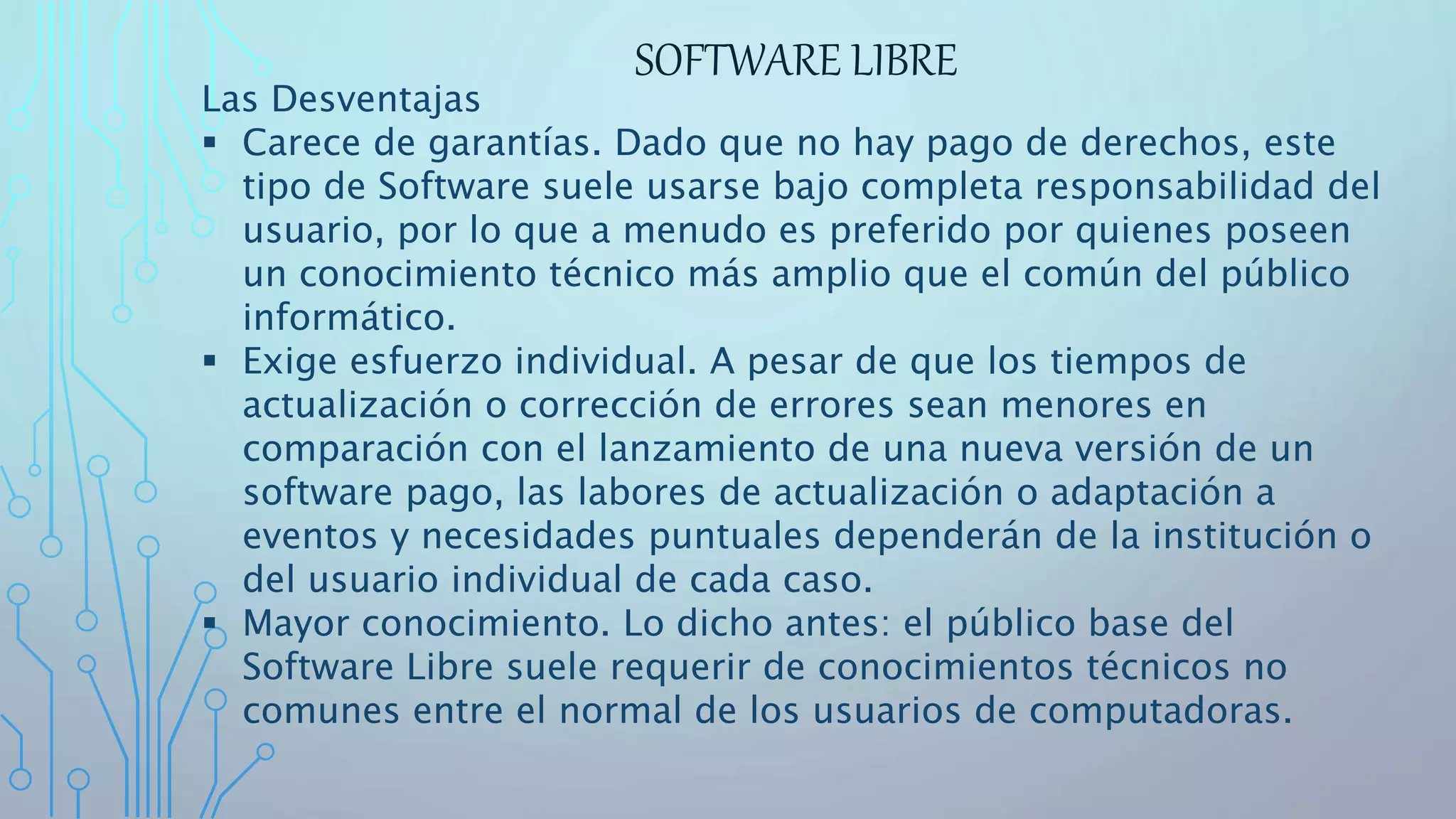 SOFTWARE LIBRE
Las Desventajas
 Carece de garantías. Dado que no hay pago de derechos, este
tipo de Software suele usarse bajo completa responsabilidad del
usuario, por lo que a menudo es preferido por quienes poseen
un conocimiento técnico más amplio que el común del público
informático.
 Exige esfuerzo individual. A pesar de que los tiempos de
actualización o corrección de errores sean menores en
comparación con el lanzamiento de una nueva versión de un
software pago, las labores de actualización o adaptación a
eventos y necesidades puntuales dependerán de la institución o
del usuario individual de cada caso.
 Mayor conocimiento. Lo dicho antes: el público base del
Software Libre suele requerir de conocimientos técnicos no
comunes entre el normal de los usuarios de computadoras.
 