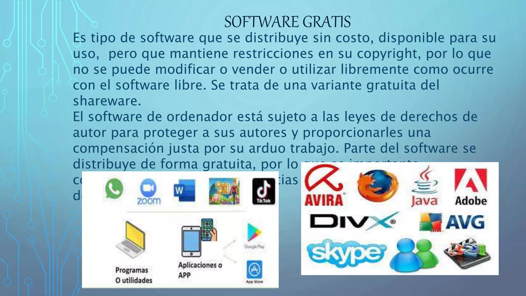 SOFTWARE GRATIS
Es tipo de software que se distribuye sin costo, disponible para su
uso, pero que mantiene restricciones en su copyright, por lo que
no se puede modificar o vender o utilizar libremente como ocurre
con el software libre. Se trata de una variante gratuita del
shareware.
El software de ordenador está sujeto a las leyes de derechos de
autor para proteger a sus autores y proporcionarles una
compensación justa por su arduo trabajo. Parte del software se
distribuye de forma gratuita, por lo que es importante
comprender las diferentes licencias relacionadas con el software
de ordenador.
 