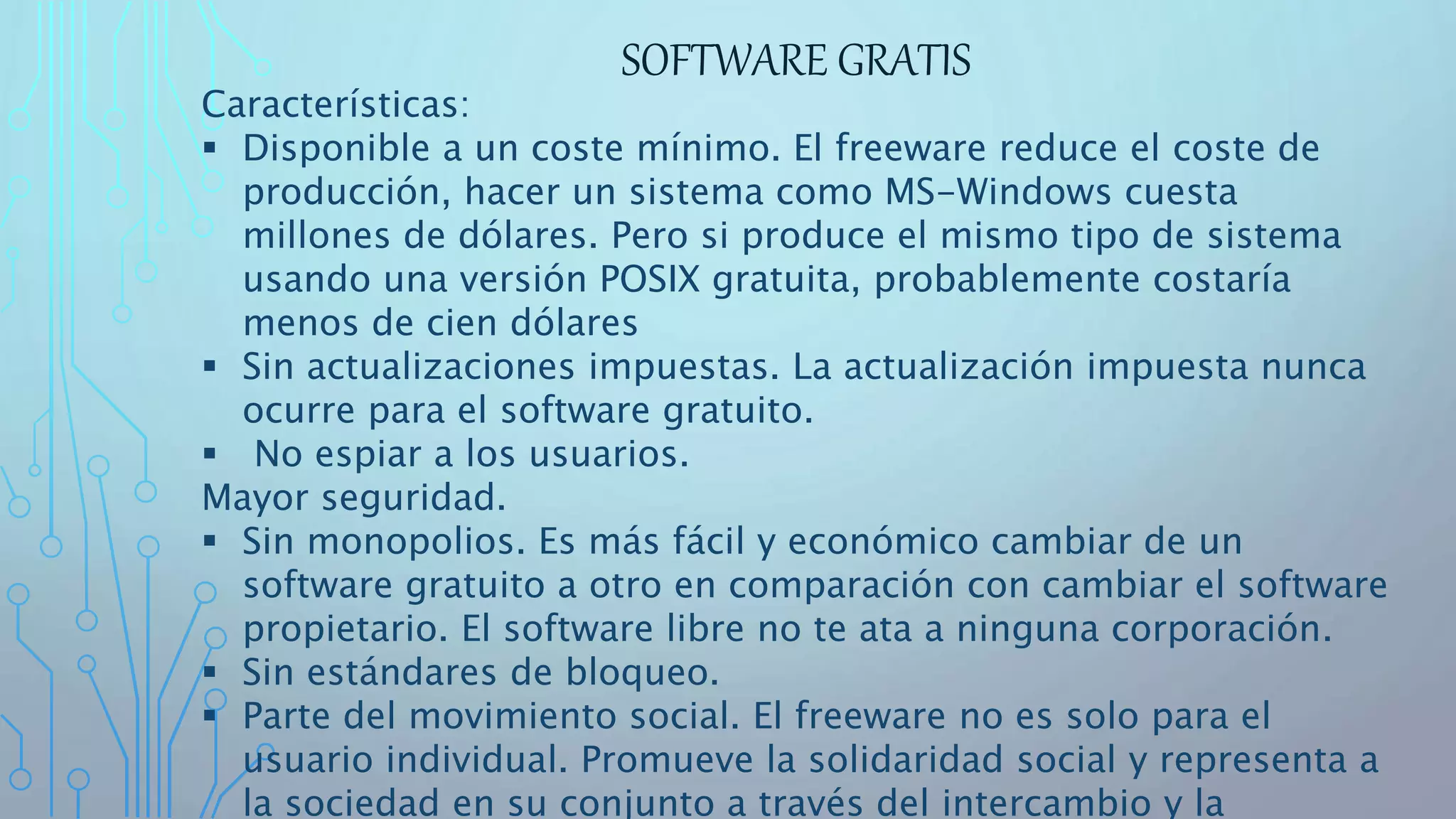 SOFTWARE GRATIS
Características:
 Disponible a un coste mínimo. El freeware reduce el coste de
producción, hacer un sistema como MS-Windows cuesta
millones de dólares. Pero si produce el mismo tipo de sistema
usando una versión POSIX gratuita, probablemente costaría
menos de cien dólares
 Sin actualizaciones impuestas. La actualización impuesta nunca
ocurre para el software gratuito.
 No espiar a los usuarios.
Mayor seguridad.
 Sin monopolios. Es más fácil y económico cambiar de un
software gratuito a otro en comparación con cambiar el software
propietario. El software libre no te ata a ninguna corporación.
 Sin estándares de bloqueo.
 Parte del movimiento social. El freeware no es solo para el
usuario individual. Promueve la solidaridad social y representa a
la sociedad en su conjunto a través del intercambio y la
 