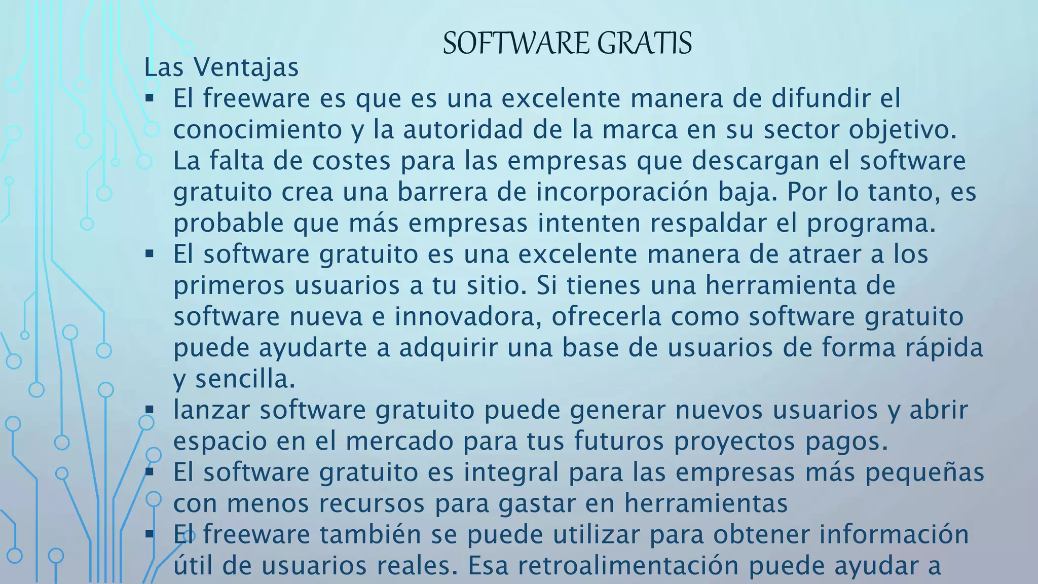 SOFTWARE GRATIS
Las Ventajas
 El freeware es que es una excelente manera de difundir el
conocimiento y la autoridad de la marca en su sector objetivo.
La falta de costes para las empresas que descargan el software
gratuito crea una barrera de incorporación baja. Por lo tanto, es
probable que más empresas intenten respaldar el programa.
 El software gratuito es una excelente manera de atraer a los
primeros usuarios a tu sitio. Si tienes una herramienta de
software nueva e innovadora, ofrecerla como software gratuito
puede ayudarte a adquirir una base de usuarios de forma rápida
y sencilla.
 lanzar software gratuito puede generar nuevos usuarios y abrir
espacio en el mercado para tus futuros proyectos pagos.
 El software gratuito es integral para las empresas más pequeñas
con menos recursos para gastar en herramientas
 El freeware también se puede utilizar para obtener información
útil de usuarios reales. Esa retroalimentación puede ayudar a
 