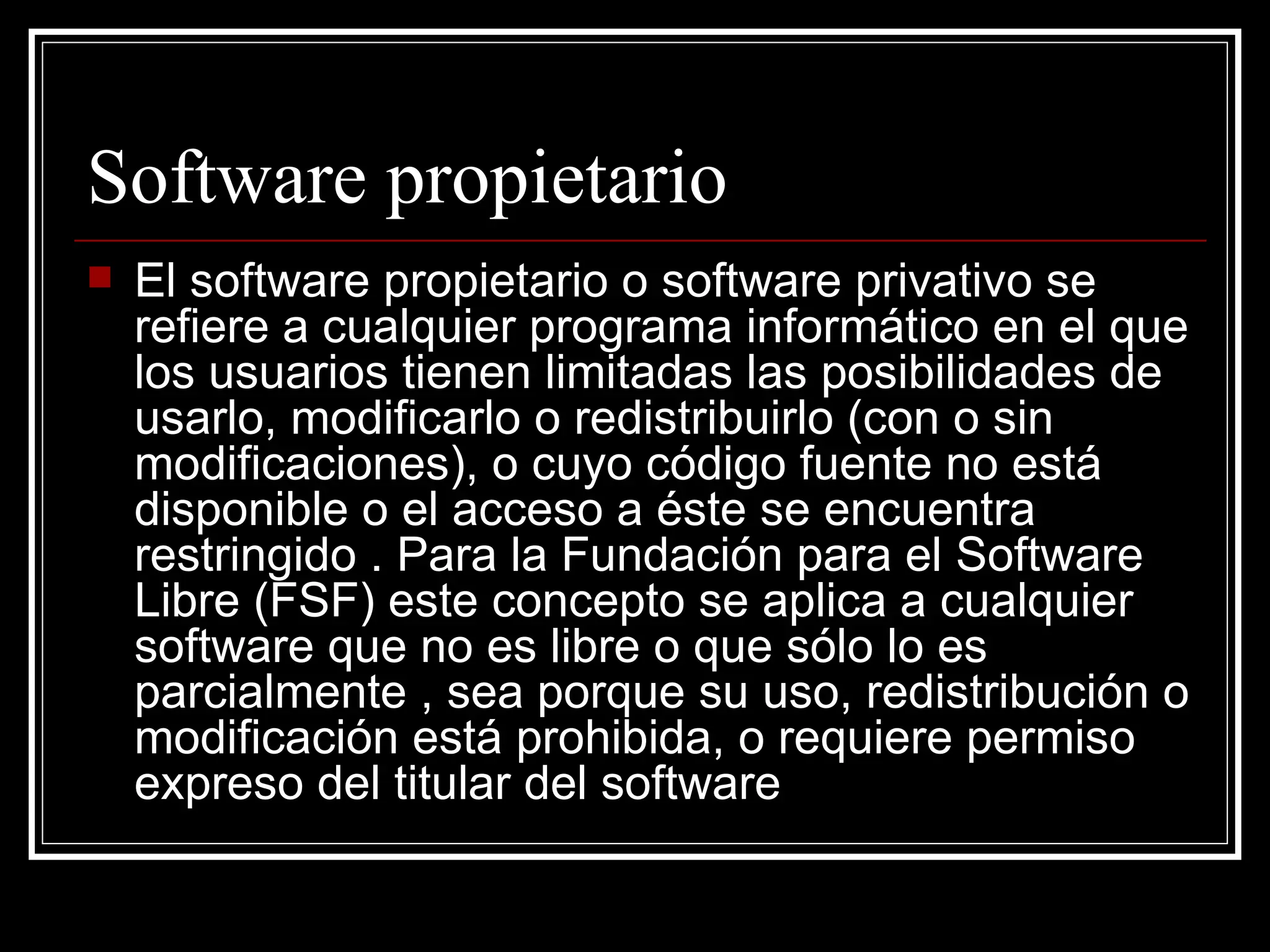Software propietario
   El software propietario o software privativo se
    refiere a cualquier programa informático en el que
    los usuarios tienen limitadas las posibilidades de
    usarlo, modificarlo o redistribuirlo (con o sin
    modificaciones), o cuyo código fuente no está
    disponible o el acceso a éste se encuentra
    restringido . Para la Fundación para el Software
    Libre (FSF) este concepto se aplica a cualquier
    software que no es libre o que sólo lo es
    parcialmente , sea porque su uso, redistribución o
    modificación está prohibida, o requiere permiso
    expreso del titular del software
 