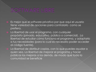    Es mejor que el software privativo por que aquí el usuario
    tiene variedad de opciones para controlarlo como se
    prefiera.
   La libertad de usar el programa, con cualquier
    propósito (privado, educativo, público o comercial) , La
    libertad de estudiar cómo funciona el programa, y adaptarlo
    a tus necesidades (para lo cual es necesario poder acceder
    al código fuente),
   La libertad de distribuir copias, con lo que puedes ayudar a
    quien sea, La libertad de mejorar el programa y hacer
    públicas las mejoras a los demás, de modo que toda la
    comunidad se beneficie
 