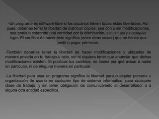 -Un programa es software libre si los usuarios tienen todas estas libertades. Así
pues, deberías tener la libertad de distribuir copias, sea con o sin modificaciones,
  sea gratis o cobrando una cantidad por la distribución, a quien sea y a cualquier
  lugar. El ser libre de hacer esto significa (entre otras cosas) que no tienes que
                               pedir o pagar permisos.

-También deberías tener la libertad de hacer modificaciones y utilizarlas de
manera privada en tu trabajo u ocio, sin ni siquiera tener que anunciar que dichas
modificaciones existen. Si publicas tus cambios, no tienes por qué avisar a nadie
en particular, ni de ninguna manera en particular.

-La libertad para usar un programa significa la libertad para cualquier persona u
organización de usarlo en cualquier tipo de sistema informático, para cualquier
clase de trabajo, y sin tener obligación de comunicárselo al desarrollador o a
alguna otra entidad específica.
 