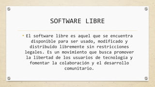 SOFTWARE LIBRE
• El software libre es aquel que se encuentra
disponible para ser usado, modificado y
distribuido libremente sin restricciones
legales. Es un movimiento que busca promover
la libertad de los usuarios de tecnología y
fomentar la colaboración y el desarrollo
comunitario.
 