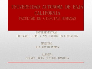 UNIVERSIDAD AUTONOMA DE BAJA
CALIFORNIA
FACULTAD DE CIENCIAS HUMANAS
INTERSEMESTRAL:
SOFTWARE LIBRE Y APLICACIÓN EN EDUCACION
MAESTRO:
REY DAVID ROMAN
ALUMNA:
SUAREZ LOPEZ CLAUDIA DANIELA
 