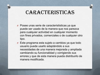 CARACTERISTICAS
O Posee unas serie de caracterististicas ya que

puede ser usado de la manera que nos parezca
para cualquier actividad en cualquier momento
con fines privados, comerciales o de cualquier otro
tipo.
O Este programa esta sujeto a cambios ya que todo
usuario puede usarlo adaptándolo a sus
necesidades de una manera mejorada y ampliada
cambiando su funcionalidad y corrigiendo sus
errores y que de esta manera pueda distribuirlo de
manera modificada.

 