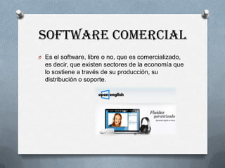 SOFTWARE COMERCIAL
O Es el software, libre o no, que es comercializado,

es decir, que existen sectores de la economía que
lo sostiene a través de su producción, su
distribución o soporte.

 