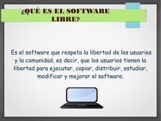 ¿QUÉ ES EL SOFTWARE
LIBRE?

Es el software que respeta la libertad de los usuarios
y la comunidad, es decir, que los usuarios tienen la
libertad para ejecutar, copiar, distribuir, estudiar,
modificar y mejorar el software.

 