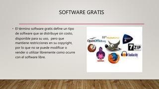 SOFTWARE GRATIS
• El término software gratis define un tipo
de software que se distribuye sin costo,
disponible para su uso, pero que
mantiene restricciones en su copyright,
por lo que no se puede modificar o
vender o utilizar libremente como ocurre
con el software libre.
 