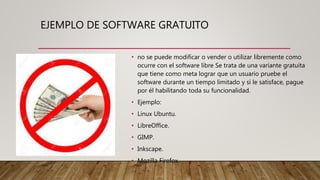 EJEMPLO DE SOFTWARE GRATUITO
• no se puede modificar o vender o utilizar libremente como
ocurre con el software libre Se trata de una variante gratuita
que tiene como meta lograr que un usuario pruebe el
software durante un tiempo limitado y si le satisface, pague
por él habilitando toda su funcionalidad.
• Ejemplo:
• Linux Ubuntu.
• LibreOffice.
• GIMP.
• Inkscape.
• Mozilla Firefox.
 