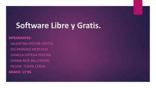 Software Libre y Gratis.
INTEGRANTES:
• VALENTINA MESTRE ESPITIA.
• ISIS MORENO MERCADO.
• DANIELA ORTEGA PEREIRA.
• DANNA RIOS BALLESTERO.
• NELIDA TEJERA CERDA.
GRADO: 11°03.
 