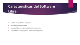 Características del Software
Libre.
 Es libre de estudiarlo y adaptarlo.
 Le puedes distribuir copias.
 La posibilidad de mejora y publicación de cambio.
 Libertad de usar el programa con cualquier propósito.
.
 