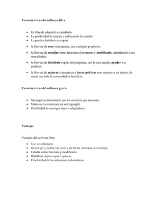 Características del software libre
• Es libre de adaptarlo y estudiarlo.
• La posibilidad de mejora y publicación de cambio
• Lo puedes distribuir en copias
• la libertad de usar el programa, con cualquier propósito;
• la libertad de estudiar cómo funciona el programa y modificarlo, adaptándolo a tus
necesidades;
• la libertad de distribuir copias del programa, con lo cual puedes ayudar a tu
prójimo;
• la libertad de mejorar el programa y hacer públicas esas mejoras a los demás, de
modo que toda la comunidad se beneficie.
Características del software gratis
• No pagarías diariamente por los servicios que consume .
• Mantiene la restricción en su Copyright.
• Posibilidad de encargar nuevos adaptadores
Ventajas
Ventajas del software libre
• Uso de estándares
• Descargar y probar sin coste y de forma ilimitada en el tiempo.
• Estudia cómo funciona y modificarlo
• Distribuir copias a quien quieras.
• Flexibilidad de las soluciones informáticas.
 