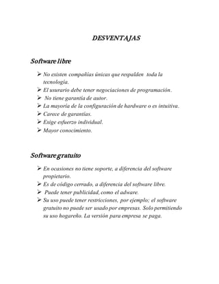 DESVENTAJAS
Software libre
 No existen compañías únicas que respalden toda la
tecnología.
 El usurario debe tener negociaciones de programación.
 No tiene garantía de autor.
 La mayoría de la configuración de hardware o es intuitiva.
 Carece de garantías.
 Exige esfuerzo individual.
 Mayor conocimiento.
Software gratuito
 En ocasiones no tiene soporte, a diferencia del software
propietario.
 Es de código cerrado, a diferencia del software libre.
 Puede tener publicidad, como el adware.
 Su uso puede tener restricciones, por ejemplo; el software
gratuito no puede ser usado por empresas. Solo permitiendo
su uso hogareño. La versión para empresa se paga.
 
