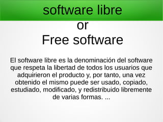 software libre
or
Free software
El software libre es la denominación del software
que respeta la libertad de todos los usuarios que
adquirieron el producto y, por tanto, una vez
obtenido el mismo puede ser usado, copiado,
estudiado, modificado, y redistribuido libremente
de varias formas. ...

 