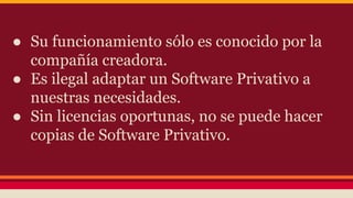 ● Su funcionamiento sólo es conocido por la
compañía creadora.
● Es ilegal adaptar un Software Privativo a
nuestras necesidades.
● Sin licencias oportunas, no se puede hacer
copias de Software Privativo.
 
