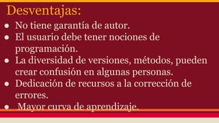 Desventajas:
● No tiene garantía de autor.
● El usuario debe tener nociones de
programación.
● La diversidad de versiones, métodos, pueden
crear confusión en algunas personas.
● Dedicación de recursos a la corrección de
errores.
● Mayor curva de aprendizaje.
 