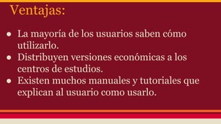 Ventajas:
● La mayoría de los usuarios saben cómo
utilizarlo.
● Distribuyen versiones económicas a los
centros de estudios.
● Existen muchos manuales y tutoriales que
explican al usuario como usarlo.
 
