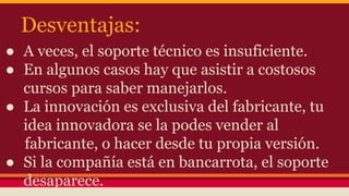Desventajas:
● A veces, el soporte técnico es insuficiente.
● En algunos casos hay que asistir a costosos
cursos para saber manejarlos.
● La innovación es exclusiva del fabricante, tu
idea innovadora se la podes vender al
fabricante, o hacer desde tu propia versión.
● Si la compañía está en bancarrota, el soporte
desaparece.
 