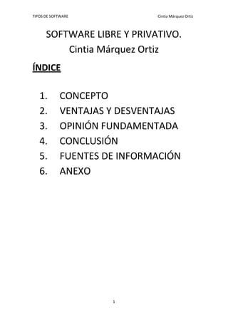 TIPOS DE SOFTWARE Cintia Márquez Ortiz
1
SOFTWARE LIBRE Y PRIVATIVO.
Cintia Márquez Ortiz
ÍNDICE
1. CONCEPTO
2. VENTAJAS Y DESVENTAJAS
3. OPINIÓN FUNDAMENTADA
4. CONCLUSIÓN
5. FUENTES DE INFORMACIÓN
6. ANEXO
 