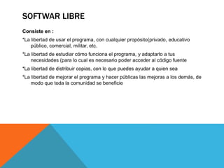 SOFTWAR LIBRE
Consiste en :
*La libertad de usar el programa, con cualquier propósito(privado, educativo
público, comercial, militar, etc.
*La libertad de estudiar cómo funciona el programa, y adaptarlo a tus
necesidades (para lo cual es necesario poder acceder al código fuente
*La libertad de distribuir copias, con lo que puedes ayudar a quien sea
*La libertad de mejorar el programa y hacer públicas las mejoras a los demás, de
modo que toda la comunidad se beneficie
 
