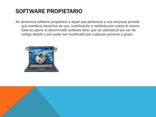 SOFTWARE PROPIETARIO
Se denomina software propietario a aquel que pertenece a una empresa privada
que mantiene derechos de uso, modificación o redistribución sobre el mismo.
Este se opone al denominado software libre, que se caracteriza por ser de
código abierto y por poder ser modificado por cualquier persona o grupo.
 
